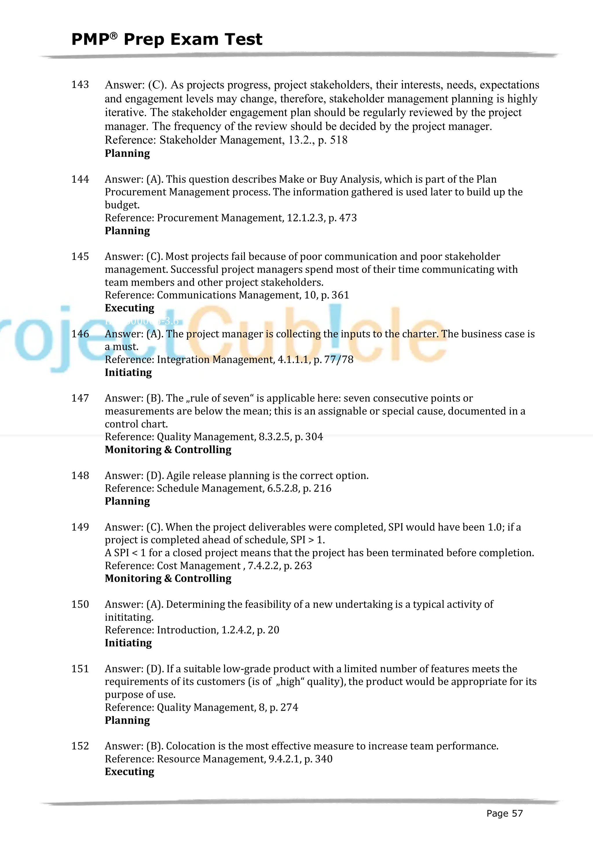 PMPâ
Prep Exam Test
Page 57
143 Answer: (C). As projects progress, project stakeholders, their interests, needs, expectations
and engagement levels may change, therefore, stakeholder management planning is highly
iterative. The stakeholder engagement plan should be regularly reviewed by the project
manager. The frequency of the review should be decided by the project manager.
Reference: Stakeholder Management, 13.2., p. 518
Planning
ID:1600003-2.13
144 Answer: (A). This question describes Make or Buy Analysis, which is part of the Plan
Procurement Management process. The information gathered is used later to build up the
budget.
Reference: Procurement Management, 12.1.2.3, p. 473
Planning
ID:1200187-2.7
145 Answer: (C). Most projects fail because of poor communication and poor stakeholder
management. Successful project managers spend most of their time communicating with
team members and other project stakeholders.
Reference: Communications Management, 10, p. 361
Executing
ID:1600006-3.6
146 Answer: (A). The project manager is collecting the inputs to the charter. The business case is
a must.
Reference: Integration Management, 4.1.1.1, p. 77/78
Initiating
ID:1200029-1.5
147 Answer: (B). The „rule of seven“ is applicable here: seven consecutive points or
measurements are below the mean; this is an assignable or special cause, documented in a
control chart.
Reference: Quality Management, 8.3.2.5, p. 304
Monitoring & Controlling
ID:1200190-4.3
148 Answer: (D). Agile release planning is the correct option.
Reference: Schedule Management, 6.5.2.8, p. 216
Planning
ID:1200191-2.6
149 Answer: (C). When the project deliverables were completed, SPI would have been 1.0; if a
project is completed ahead of schedule, SPI > 1.
A SPI < 1 for a closed project means that the project has been terminated before completion.
Reference: Cost Management , 7.4.2.2, p. 263
Monitoring & Controlling
ID:1200192-4.1
150 Answer: (A). Determining the feasibility of a new undertaking is a typical activity of
inititating.
Reference: Introduction, 1.2.4.2, p. 20
Initiating
ID:1200030-1.2
151 Answer: (D). If a suitable low-grade product with a limited number of features meets the
requirements of its customers (is of „high“ quality), the product would be appropriate for its
purpose of use.
Reference: Quality Management, 8, p. 274
Planning
ID:1200195-2.8
152 Answer: (B). Colocation is the most effective measure to increase team performance.
Reference: Resource Management, 9.4.2.1, p. 340
Executing
ID:1200196-3.6
 