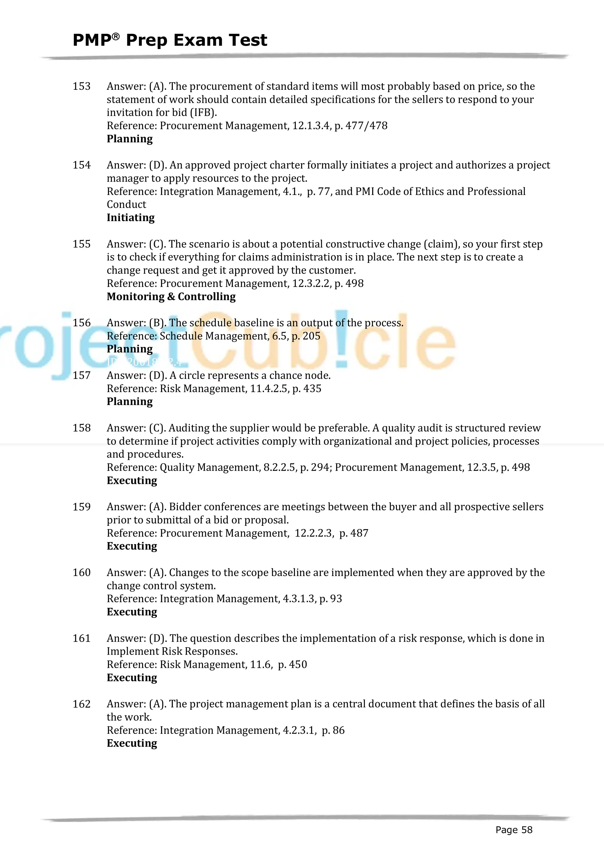 PMPâ
Prep Exam Test
Page 58
153 Answer: (A). The procurement of standard items will most probably based on price, so the
statement of work should contain detailed specifications for the sellers to respond to your
invitation for bid (IFB).
Reference: Procurement Management, 12.1.3.4, p. 477/478
Planning
ID:1200197-2.7
154 Answer: (D). An approved project charter formally initiates a project and authorizes a project
manager to apply resources to the project.
Reference: Integration Management, 4.1., p. 77, and PMI Code of Ethics and Professional
Conduct
Initiating
ID:1200031-1.6
155 Answer: (C). The scenario is about a potential constructive change (claim), so your first step
is to check if everything for claims administration is in place. The next step is to create a
change request and get it approved by the customer.
Reference: Procurement Management, 12.3.2.2, p. 498
Monitoring & Controlling
ID:1200198-4.2
156 Answer: (B). The schedule baseline is an output of the process.
Reference: Schedule Management, 6.5, p. 205
Planning
ID:1200184-2.4
157 Answer: (D). A circle represents a chance node.
Reference: Risk Management, 11.4.2.5, p. 435
Planning
ID:1200193-2.10
158 Answer: (C). Auditing the supplier would be preferable. A quality audit is structured review
to determine if project activities comply with organizational and project policies, processes
and procedures.
Reference: Quality Management, 8.2.2.5, p. 294; Procurement Management, 12.3.5, p. 498
Executing
ID:1200194-3.3
159 Answer: (A). Bidder conferences are meetings between the buyer and all prospective sellers
prior to submittal of a bid or proposal.
Reference: Procurement Management, 12.2.2.3, p. 487
Executing
ID:1200199-3.2
160 Answer: (A). Changes to the scope baseline are implemented when they are approved by the
change control system.
Reference: Integration Management, 4.3.1.3, p. 93
Executing
ID:1200219-3.4
161 Answer: (D). The question describes the implementation of a risk response, which is done in
Implement Risk Responses.
Reference: Risk Management, 11.6, p. 450
Executing
ID:1200220-3.5
162 Answer: (A). The project management plan is a central document that defines the basis of all
the work.
Reference: Integration Management, 4.2.3.1, p. 86
Executing
ID:1200222-3.2
 