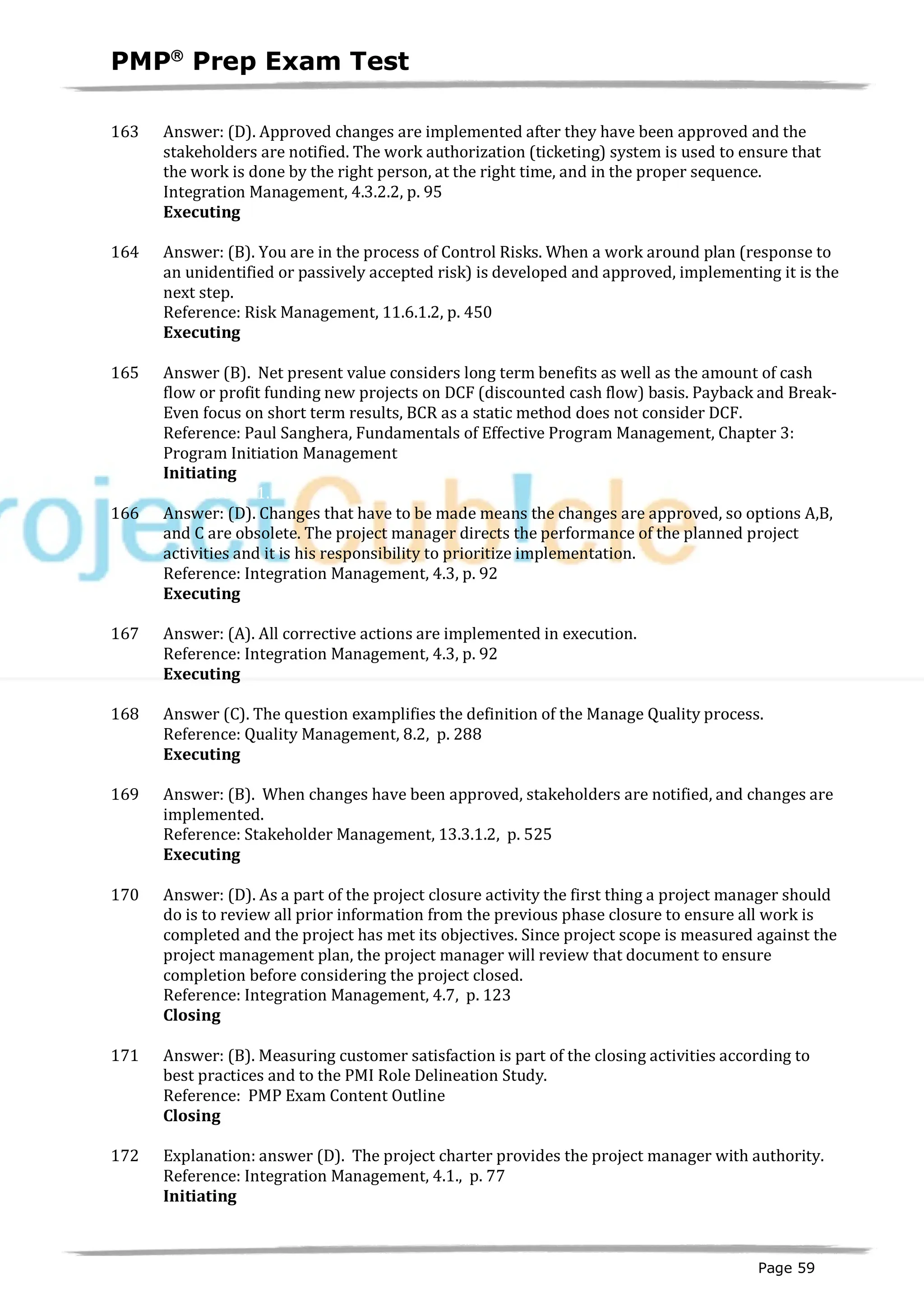 PMPâ
Prep Exam Test
Page 59
163 Answer: (D). Approved changes are implemented after they have been approved and the
stakeholders are notified. The work authorization (ticketing) system is used to ensure that
the work is done by the right person, at the right time, and in the proper sequence.
Integration Management, 4.3.2.2, p. 95
Executing
ID:1200221-3.4
164 Answer: (B). You are in the process of Control Risks. When a work around plan (response to
an unidentified or passively accepted risk) is developed and approved, implementing it is the
next step.
Reference: Risk Management, 11.6.1.2, p. 450
Executing
ID:1200226-3.5
165 Answer (B). Net present value considers long term benefits as well as the amount of cash
flow or profit funding new projects on DCF (discounted cash flow) basis. Payback and Break-
Even focus on short term results, BCR as a static method does not consider DCF.
Reference: Paul Sanghera, Fundamentals of Effective Program Management, Chapter 3:
Program Initiation Management
Initiating
ID:1200036-1.1
166 Answer: (D). Changes that have to be made means the changes are approved, so options A,B,
and C are obsolete. The project manager directs the performance of the planned project
activities and it is his responsibility to prioritize implementation.
Reference: Integration Management, 4.3, p. 92
Executing
ID:1200223-3.4
167 Answer: (A). All corrective actions are implemented in execution.
Reference: Integration Management, 4.3, p. 92
Executing
ID:1200227-3.5
168 Answer (C). The question examplifies the definition of the Manage Quality process.
Reference: Quality Management, 8.2, p. 288
Executing
ID:1200233-3.3
169 Answer: (B). When changes have been approved, stakeholders are notified, and changes are
implemented.
Reference: Stakeholder Management, 13.3.1.2, p. 525
Executing
ID:1200232-3.4
170 Answer: (D). As a part of the project closure activity the first thing a project manager should
do is to review all prior information from the previous phase closure to ensure all work is
completed and the project has met its objectives. Since project scope is measured against the
project management plan, the project manager will review that document to ensure
completion before considering the project closed.
Reference: Integration Management, 4.7, p. 123
Closing
ID:1200094-5.1
171 Answer: (B). Measuring customer satisfaction is part of the closing activities according to
best practices and to the PMI Role Delineation Study.
Reference: PMP Exam Content Outline
Closing
ID:1200240-5.7
172 Explanation: answer (D). The project charter provides the project manager with authority.
Reference: Integration Management, 4.1., p. 77
Initiating
I
D:1200037-1.6
 