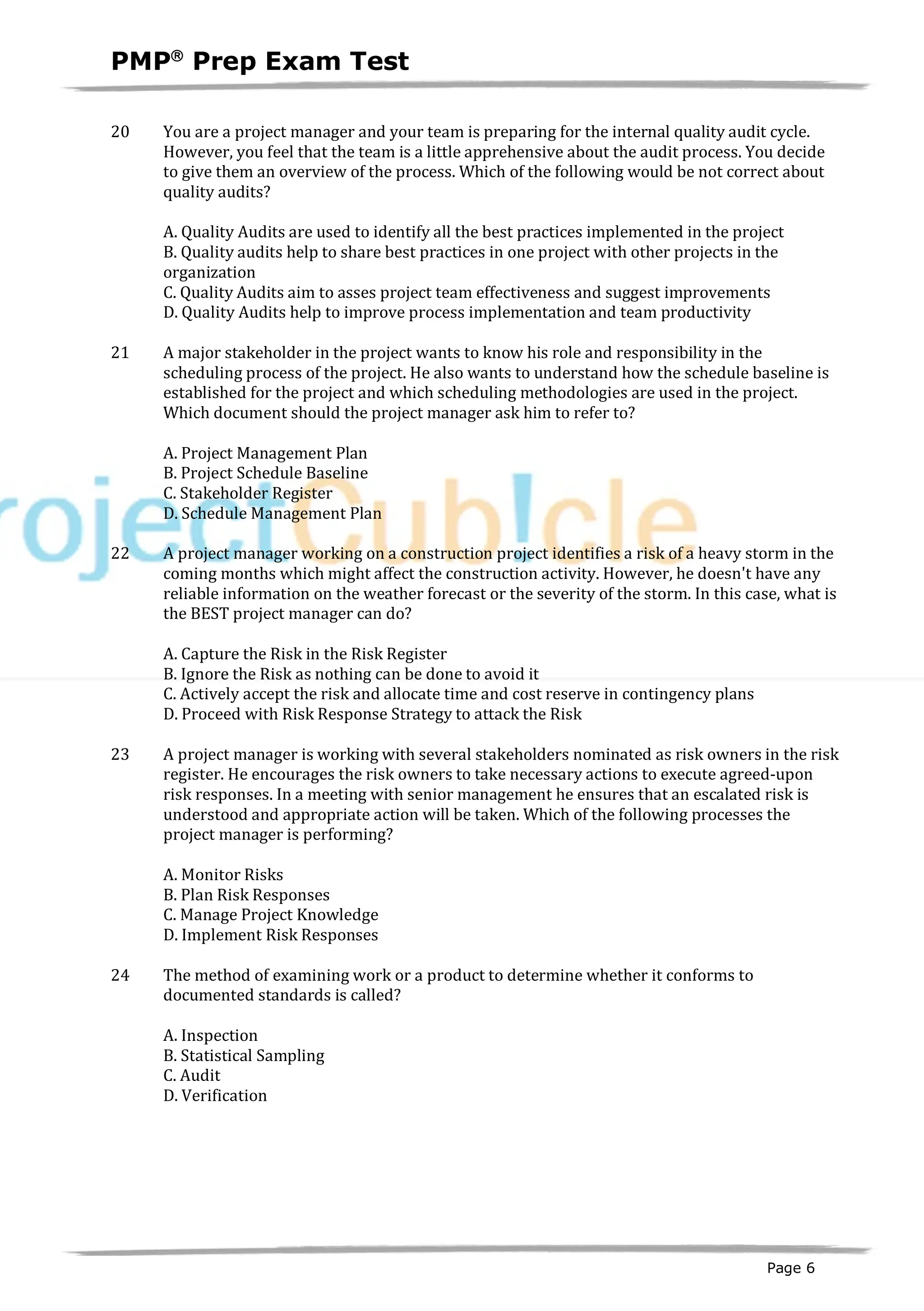 PMPâ
Prep Exam Test
Page 6
20 You are a project manager and your team is preparing for the internal quality audit cycle.
However, you feel that the team is a little apprehensive about the audit process. You decide
to give them an overview of the process. Which of the following would be not correct about
quality audits?
A. Quality Audits are used to identify all the best practices implemented in the project
B. Quality audits help to share best practices in one project with other projects in the
organization
C. Quality Audits aim to asses project team effectiveness and suggest improvements
D. Quality Audits help to improve process implementation and team productivity
21 A major stakeholder in the project wants to know his role and responsibility in the
scheduling process of the project. He also wants to understand how the schedule baseline is
established for the project and which scheduling methodologies are used in the project.
Which document should the project manager ask him to refer to?
A. Project Management Plan
B. Project Schedule Baseline
C. Stakeholder Register
D. Schedule Management Plan
22 A project manager working on a construction project identifies a risk of a heavy storm in the
coming months which might affect the construction activity. However, he doesn't have any
reliable information on the weather forecast or the severity of the storm. In this case, what is
the BEST project manager can do?
A. Capture the Risk in the Risk Register
B. Ignore the Risk as nothing can be done to avoid it
C. Actively accept the risk and allocate time and cost reserve in contingency plans
D. Proceed with Risk Response Strategy to attack the Risk
23 A project manager is working with several stakeholders nominated as risk owners in the risk
register. He encourages the risk owners to take necessary actions to execute agreed-upon
risk responses. In a meeting with senior management he ensures that an escalated risk is
understood and appropriate action will be taken. Which of the following processes the
project manager is performing?
A. Monitor Risks
B. Plan Risk Responses
C. Manage Project Knowledge
D. Implement Risk Responses
24 The method of examining work or a product to determine whether it conforms to
documented standards is called?
A. Inspection
B. Statistical Sampling
C. Audit
D. Verification
 