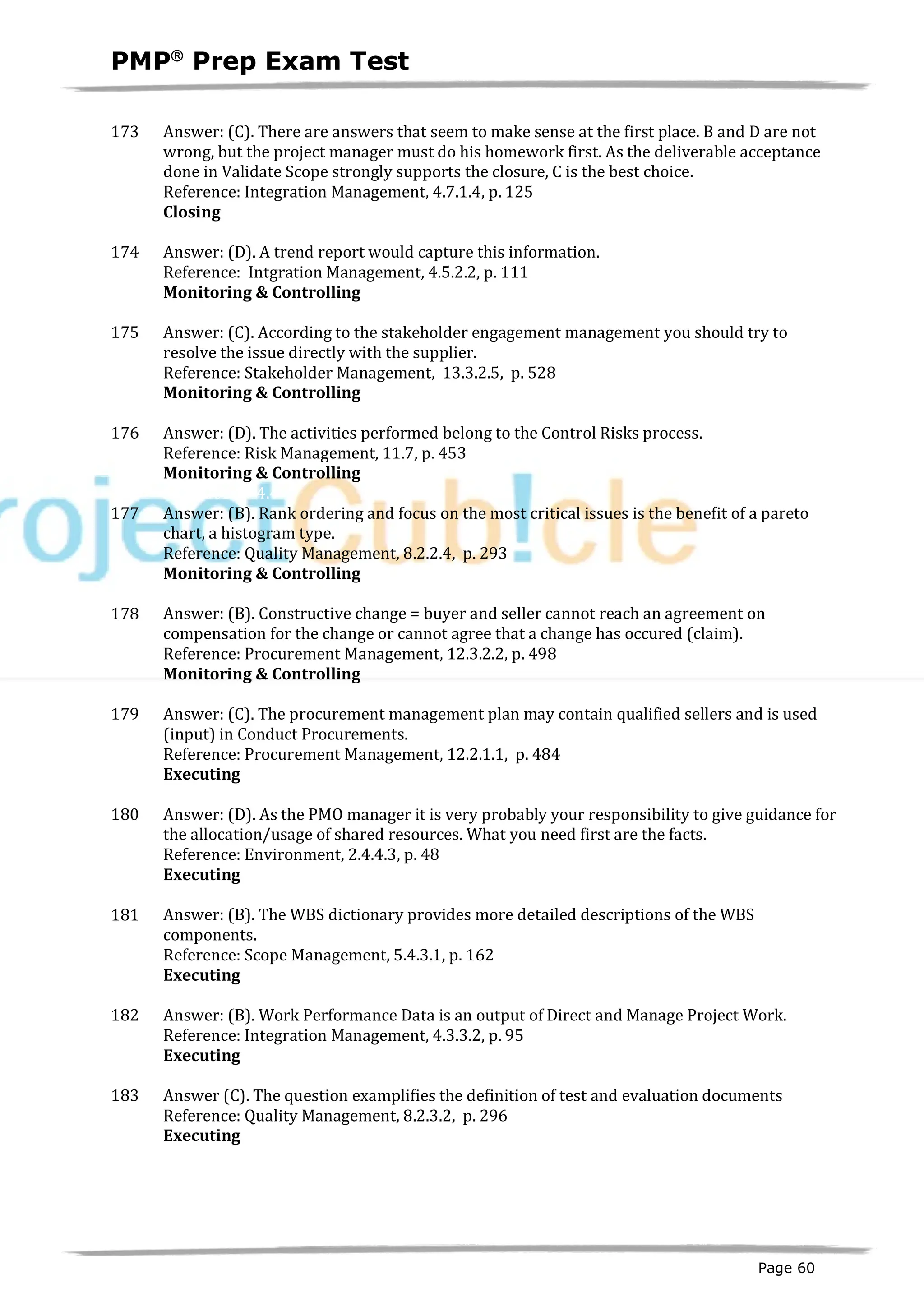 PMPâ
Prep Exam Test
Page 60
173 Answer: (C). There are answers that seem to make sense at the first place. B and D are not
wrong, but the project manager must do his homework first. As the deliverable acceptance
done in Validate Scope strongly supports the closure, C is the best choice.
Reference: Integration Management, 4.7.1.4, p. 125
Closing
ID:1200242-5.1
174 Answer: (D). A trend report would capture this information.
Reference: Intgration Management, 4.5.2.2, p. 111
Monitoring & Controlling
ID:1200125-4.6
175 Answer: (C). According to the stakeholder engagement management you should try to
resolve the issue directly with the supplier.
Reference: Stakeholder Management, 13.3.2.5, p. 528
Monitoring & Controlling
ID:1200211-4.5
176 Answer: (D). The activities performed belong to the Control Risks process.
Reference: Risk Management, 11.7, p. 453
Monitoring & Controlling
ID:1200229-4.4
177 Answer: (B). Rank ordering and focus on the most critical issues is the benefit of a pareto
chart, a histogram type.
Reference: Quality Management, 8.2.2.4, p. 293
Monitoring & Controlling
ID:1200237-4.3
178 Answer: (B). Constructive change = buyer and seller cannot reach an agreement on
compensation for the change or cannot agree that a change has occured (claim).
Reference: Procurement Management, 12.3.2.2, p. 498
Monitoring & Controlling
ID:1200208-4.2
179 Answer: (C). The procurement management plan may contain qualified sellers and is used
(input) in Conduct Procurements.
Reference: Procurement Management, 12.2.1.1, p. 484
Executing
ID:1200188-3.1
180 Answer: (D). As the PMO manager it is very probably your responsibility to give guidance for
the allocation/usage of shared resources. What you need first are the facts.
Reference: Environment, 2.4.4.3, p. 48
Executing
ID:1200206-3.1
181 Answer: (B). The WBS dictionary provides more detailed descriptions of the WBS
components.
Reference: Scope Management, 5.4.3.1, p. 162
Executing
ID:1200218-3.2
182 Answer: (B). Work Performance Data is an output of Direct and Manage Project Work.
Reference: Integration Management, 4.3.3.2, p. 95
Executing
ID:1200231-3.2
183 Answer (C). The question examplifies the definition of test and evaluation documents
Reference: Quality Management, 8.2.3.2, p. 296
Executing
ID:1200233-3.3
 