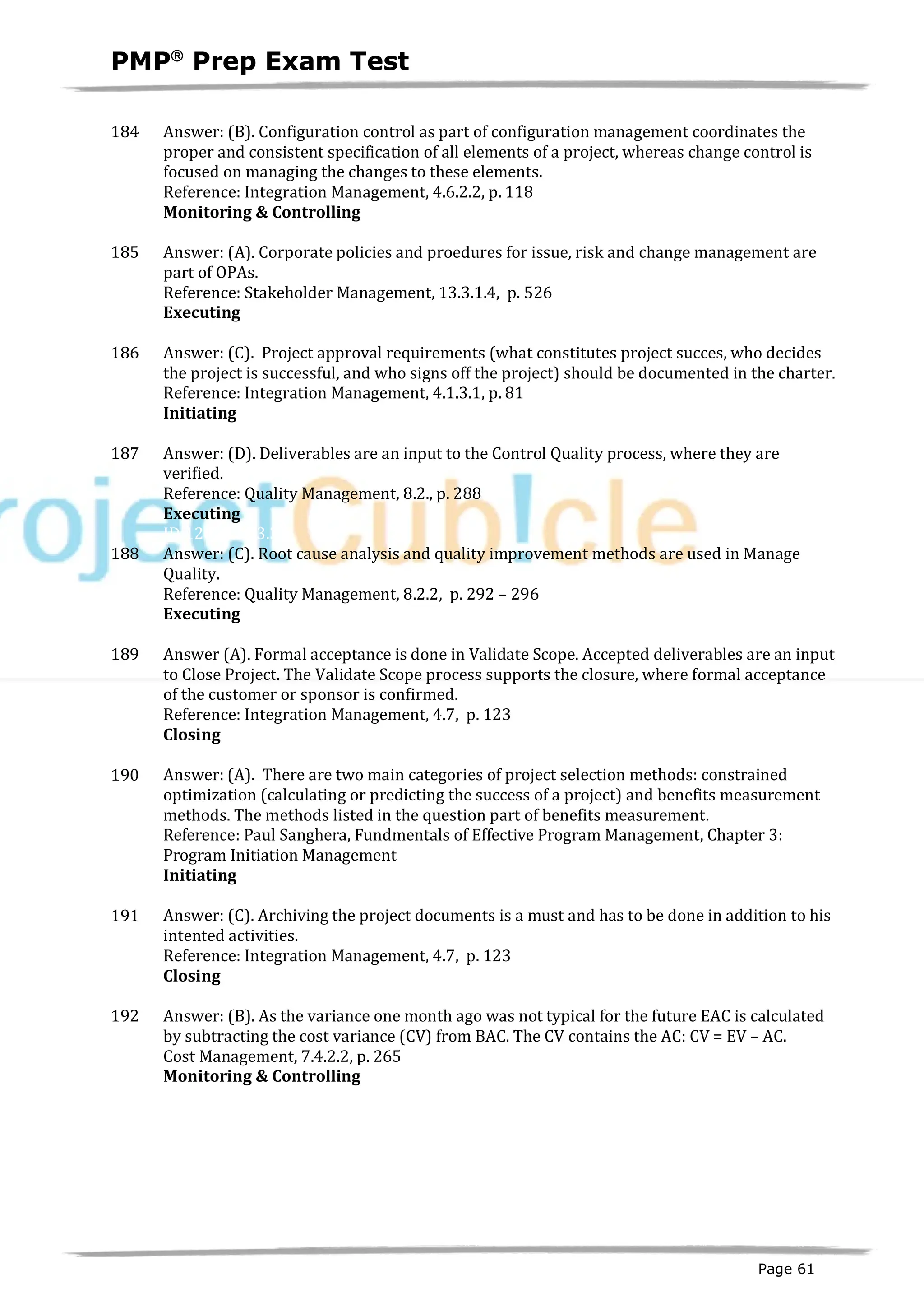 PMPâ
Prep Exam Test
Page 61
184 Answer: (B). Configuration control as part of configuration management coordinates the
proper and consistent specification of all elements of a project, whereas change control is
focused on managing the changes to these elements.
Reference: Integration Management, 4.6.2.2, p. 118
Monitoring & Controlling
ID:1200201-4.2
185 Answer: (A). Corporate policies and proedures for issue, risk and change management are
part of OPAs.
Reference: Stakeholder Management, 13.3.1.4, p. 526
Executing
ID:1200440-3.2
186 Answer: (C). Project approval requirements (what constitutes project succes, who decides
the project is successful, and who signs off the project) should be documented in the charter.
Reference: Integration Management, 4.1.3.1, p. 81
Initiating
ID:1200041-1.6
187 Answer: (D). Deliverables are an input to the Control Quality process, where they are
verified.
Reference: Quality Management, 8.2., p. 288
Executing
ID:1200234-3.3
188 Answer: (C). Root cause analysis and quality improvement methods are used in Manage
Quality.
Reference: Quality Management, 8.2.2, p. 292 – 296
Executing
ID:1200235-3.3
189 Answer (A). Formal acceptance is done in Validate Scope. Accepted deliverables are an input
to Close Project. The Validate Scope process supports the closure, where formal acceptance
of the customer or sponsor is confirmed.
Reference: Integration Management, 4.7, p. 123
Closing
ID:1200241-5.3
190 Answer: (A). There are two main categories of project selection methods: constrained
optimization (calculating or predicting the success of a project) and benefits measurement
methods. The methods listed in the question part of benefits measurement.
Reference: Paul Sanghera, Fundmentals of Effective Program Management, Chapter 3:
Program Initiation Management
Initiating
ID:1200042-1.1
191 Answer: (C). Archiving the project documents is a must and has to be done in addition to his
intented activities.
Reference: Integration Management, 4.7, p. 123
Closing
ID:1200244-5.6
192 Answer: (B). As the variance one month ago was not typical for the future EAC is calculated
by subtracting the cost variance (CV) from BAC. The CV contains the AC: CV = EV – AC.
Cost Management, 7.4.2.2, p. 265
Monitoring & Controlling
ID:1200203-4.1
 