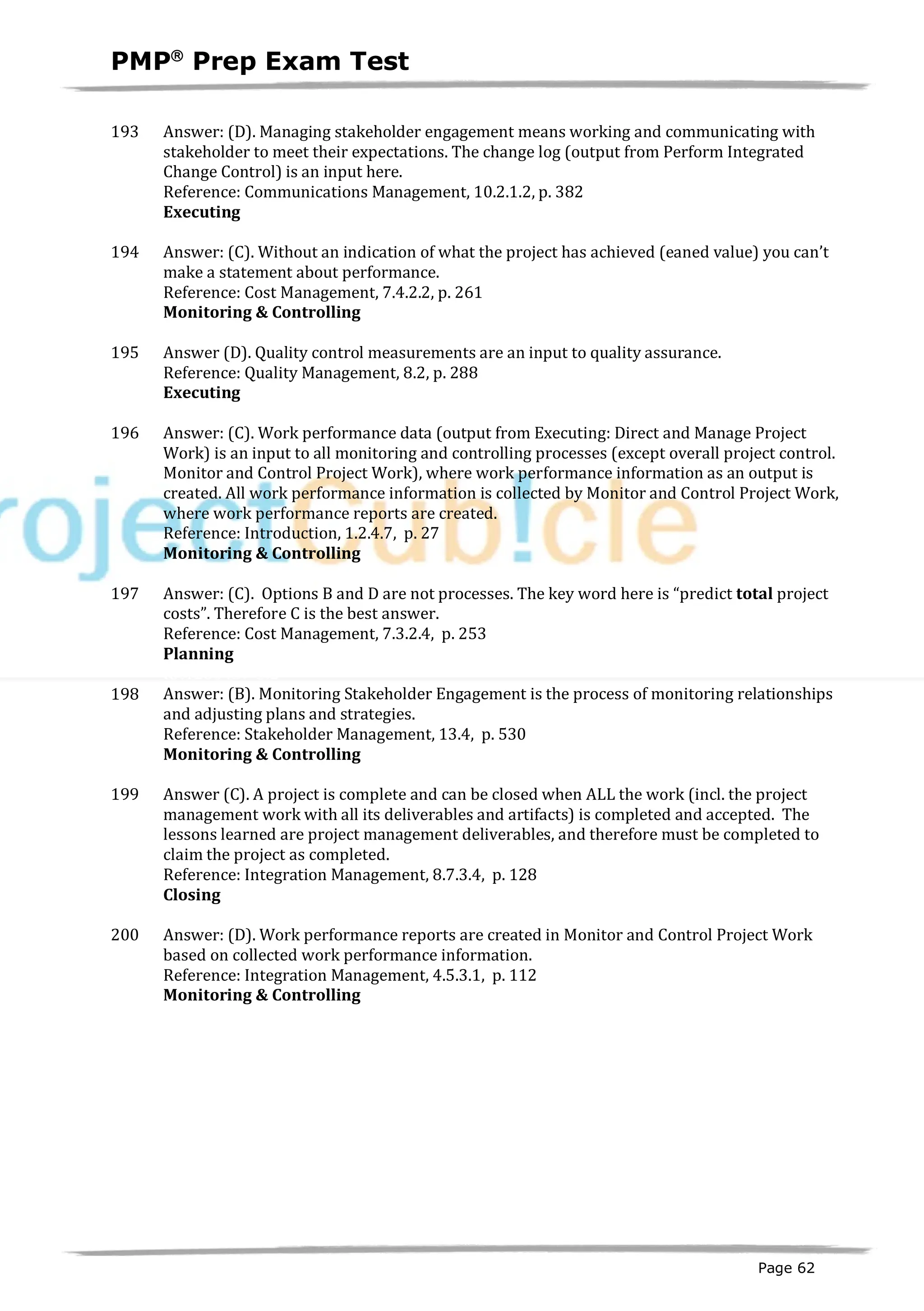 PMPâ
Prep Exam Test
Page 62
193 Answer: (D). Managing stakeholder engagement means working and communicating with
stakeholder to meet their expectations. The change log (output from Perform Integrated
Change Control) is an input here.
Reference: Communications Management, 10.2.1.2, p. 382
Executing
ID:1200209-4.2
194 Answer: (C). Without an indication of what the project has achieved (eaned value) you can’t
make a statement about performance.
Reference: Cost Management, 7.4.2.2, p. 261
Monitoring & Controlling
ID:1200202-4.1
195 Answer (D). Quality control measurements are an input to quality assurance.
Reference: Quality Management, 8.2, p. 288
Executing
ID:1200239-3.3
196 Answer: (C). Work performance data (output from Executing: Direct and Manage Project
Work) is an input to all monitoring and controlling processes (except overall project control.
Monitor and Control Project Work), where work performance information as an output is
created. All work performance information is collected by Monitor and Control Project Work,
where work performance reports are created.
Reference: Introduction, 1.2.4.7, p. 27
Monitoring & Controlling
ID:1200095-4.1
197 Answer: (C). Options B and D are not processes. The key word here is “predict total project
costs”. Therefore C is the best answer.
Reference: Cost Management, 7.3.2.4, p. 253
Planning
ID:1200437-3.2
198 Answer: (B). Monitoring Stakeholder Engagement is the process of monitoring relationships
and adjusting plans and strategies.
Reference: Stakeholder Management, 13.4, p. 530
Monitoring & Controlling
ID:1200438-3.1
199 Answer (C). A project is complete and can be closed when ALL the work (incl. the project
management work with all its deliverables and artifacts) is completed and accepted. The
lessons learned are project management deliverables, and therefore must be completed to
claim the project as completed.
Reference: Integration Management, 8.7.3.4, p. 128
Closing
ID:1200238-3.3
200 Answer: (D). Work performance reports are created in Monitor and Control Project Work
based on collected work performance information.
Reference: Integration Management, 4.5.3.1, p. 112
Monitoring & Controlling
ID:1200439-3.1
 
