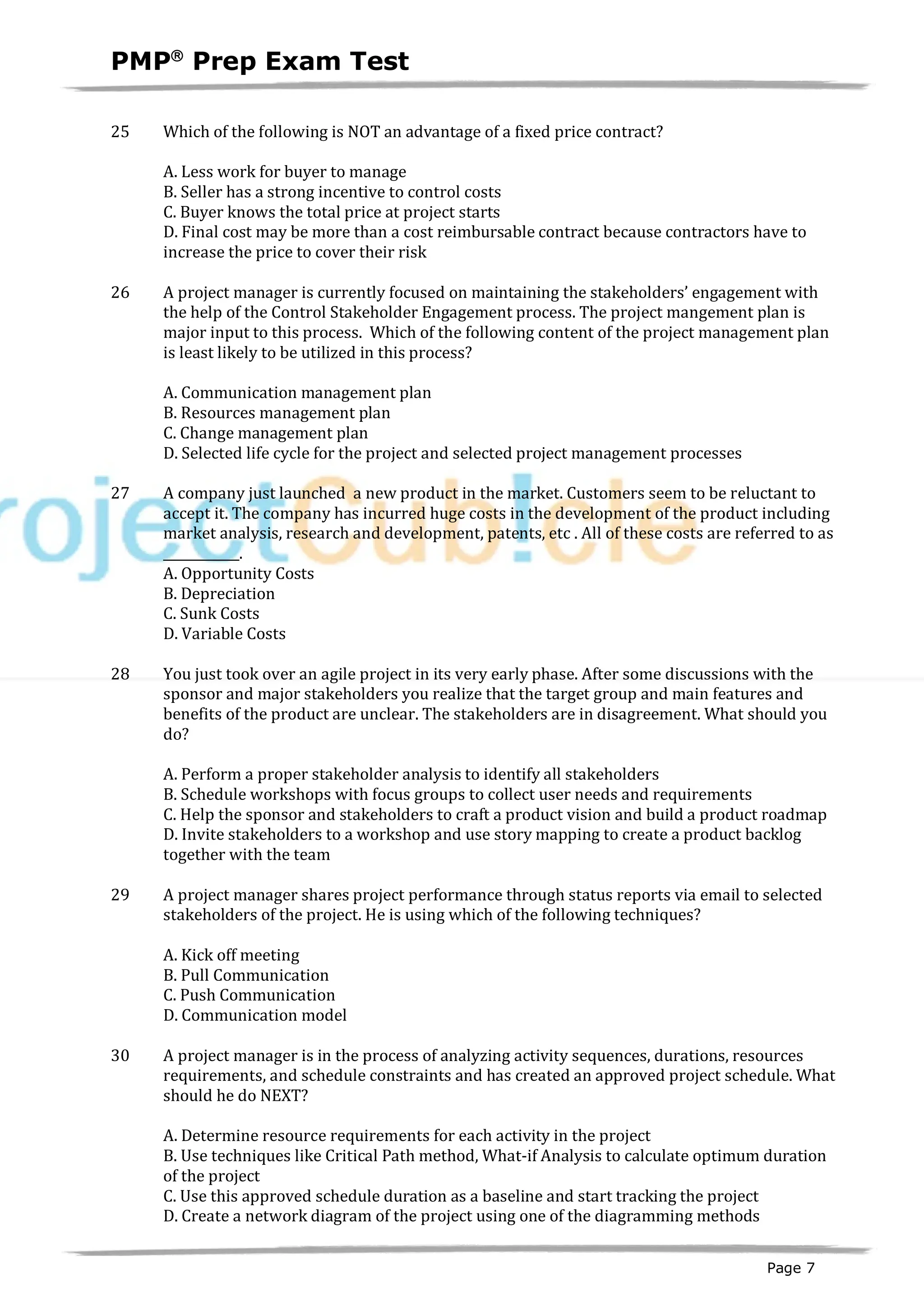 PMPâ
Prep Exam Test
Page 7
25 Which of the following is NOT an advantage of a fixed price contract?
A. Less work for buyer to manage
B. Seller has a strong incentive to control costs
C. Buyer knows the total price at project starts
D. Final cost may be more than a cost reimbursable contract because contractors have to
increase the price to cover their risk
26 A project manager is currently focused on maintaining the stakeholders’ engagement with
the help of the Control Stakeholder Engagement process. The project mangement plan is
major input to this process. Which of the following content of the project management plan
is least likely to be utilized in this process?
A. Communication management plan
B. Resources management plan
C. Change management plan
D. Selected life cycle for the project and selected project management processes
27 A company just launched a new product in the market. Customers seem to be reluctant to
accept it. The company has incurred huge costs in the development of the product including
market analysis, research and development, patents, etc . All of these costs are referred to as
____________.
A. Opportunity Costs
B. Depreciation
C. Sunk Costs
D. Variable Costs
28 You just took over an agile project in its very early phase. After some discussions with the
sponsor and major stakeholders you realize that the target group and main features and
benefits of the product are unclear. The stakeholders are in disagreement. What should you
do?
A. Perform a proper stakeholder analysis to identify all stakeholders
B. Schedule workshops with focus groups to collect user needs and requirements
C. Help the sponsor and stakeholders to craft a product vision and build a product roadmap
D. Invite stakeholders to a workshop and use story mapping to create a product backlog
together with the team
29 A project manager shares project performance through status reports via email to selected
stakeholders of the project. He is using which of the following techniques?
A. Kick off meeting
B. Pull Communication
C. Push Communication
D. Communication model
30 A project manager is in the process of analyzing activity sequences, durations, resources
requirements, and schedule constraints and has created an approved project schedule. What
should he do NEXT?
A. Determine resource requirements for each activity in the project
B. Use techniques like Critical Path method, What-if Analysis to calculate optimum duration
of the project
C. Use this approved schedule duration as a baseline and start tracking the project
D. Create a network diagram of the project using one of the diagramming methods
 