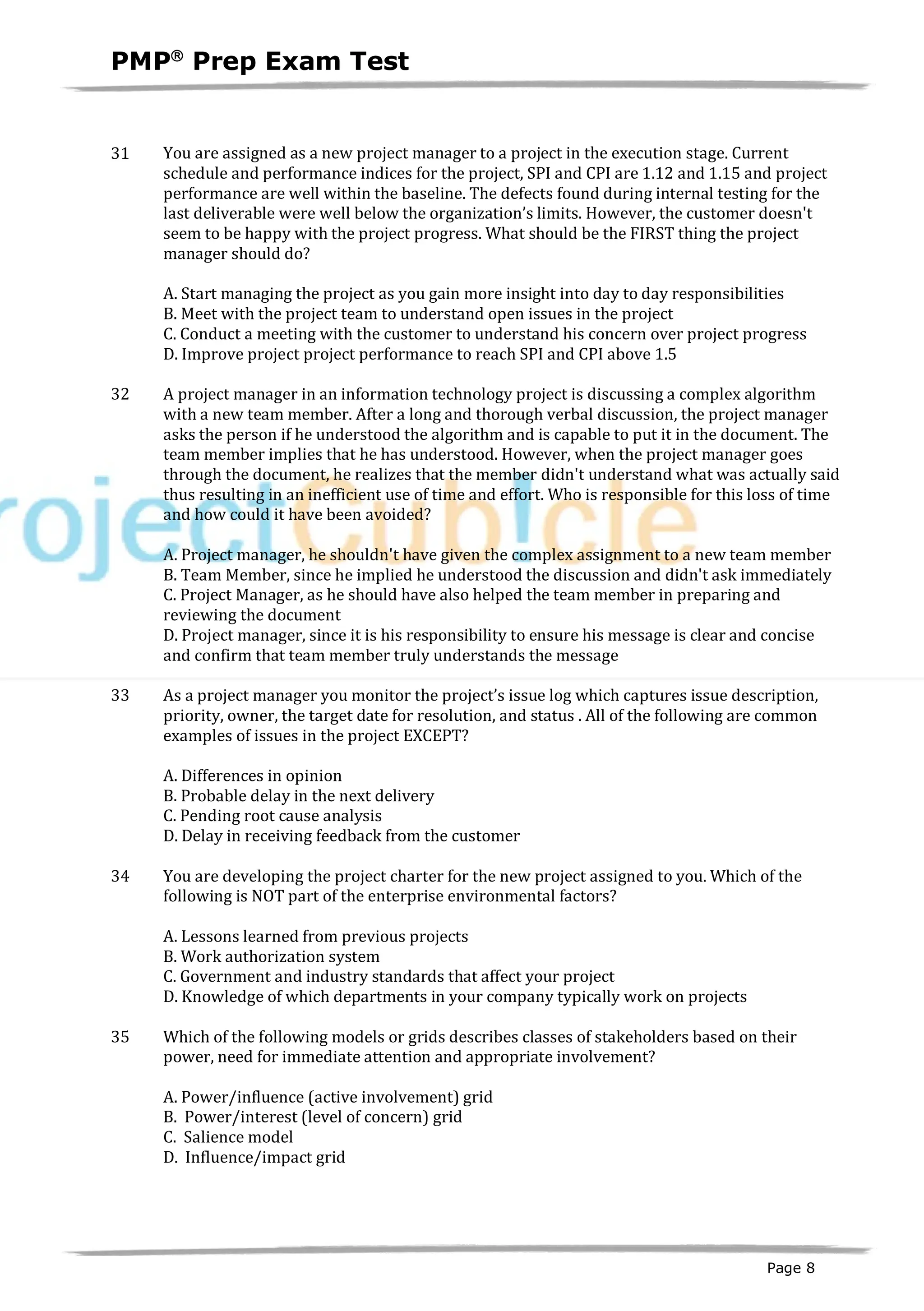 PMPâ
Prep Exam Test
Page 8
31 You are assigned as a new project manager to a project in the execution stage. Current
schedule and performance indices for the project, SPI and CPI are 1.12 and 1.15 and project
performance are well within the baseline. The defects found during internal testing for the
last deliverable were well below the organization’s limits. However, the customer doesn't
seem to be happy with the project progress. What should be the FIRST thing the project
manager should do?
A. Start managing the project as you gain more insight into day to day responsibilities
B. Meet with the project team to understand open issues in the project
C. Conduct a meeting with the customer to understand his concern over project progress
D. Improve project project performance to reach SPI and CPI above 1.5
32 A project manager in an information technology project is discussing a complex algorithm
with a new team member. After a long and thorough verbal discussion, the project manager
asks the person if he understood the algorithm and is capable to put it in the document. The
team member implies that he has understood. However, when the project manager goes
through the document, he realizes that the member didn't understand what was actually said
thus resulting in an inefficient use of time and effort. Who is responsible for this loss of time
and how could it have been avoided?
A. Project manager, he shouldn't have given the complex assignment to a new team member
B. Team Member, since he implied he understood the discussion and didn't ask immediately
C. Project Manager, as he should have also helped the team member in preparing and
reviewing the document
D. Project manager, since it is his responsibility to ensure his message is clear and concise
and confirm that team member truly understands the message
33 As a project manager you monitor the project’s issue log which captures issue description,
priority, owner, the target date for resolution, and status . All of the following are common
examples of issues in the project EXCEPT?
A. Differences in opinion
B. Probable delay in the next delivery
C. Pending root cause analysis
D. Delay in receiving feedback from the customer
34 You are developing the project charter for the new project assigned to you. Which of the
following is NOT part of the enterprise environmental factors?
A. Lessons learned from previous projects
B. Work authorization system
C. Government and industry standards that affect your project
D. Knowledge of which departments in your company typically work on projects
35 Which of the following models or grids describes classes of stakeholders based on their
power, need for immediate attention and appropriate involvement?
A. Power/influence (active involvement) grid
B. Power/interest (level of concern) grid
C. Salience model
D. Influence/impact grid
 