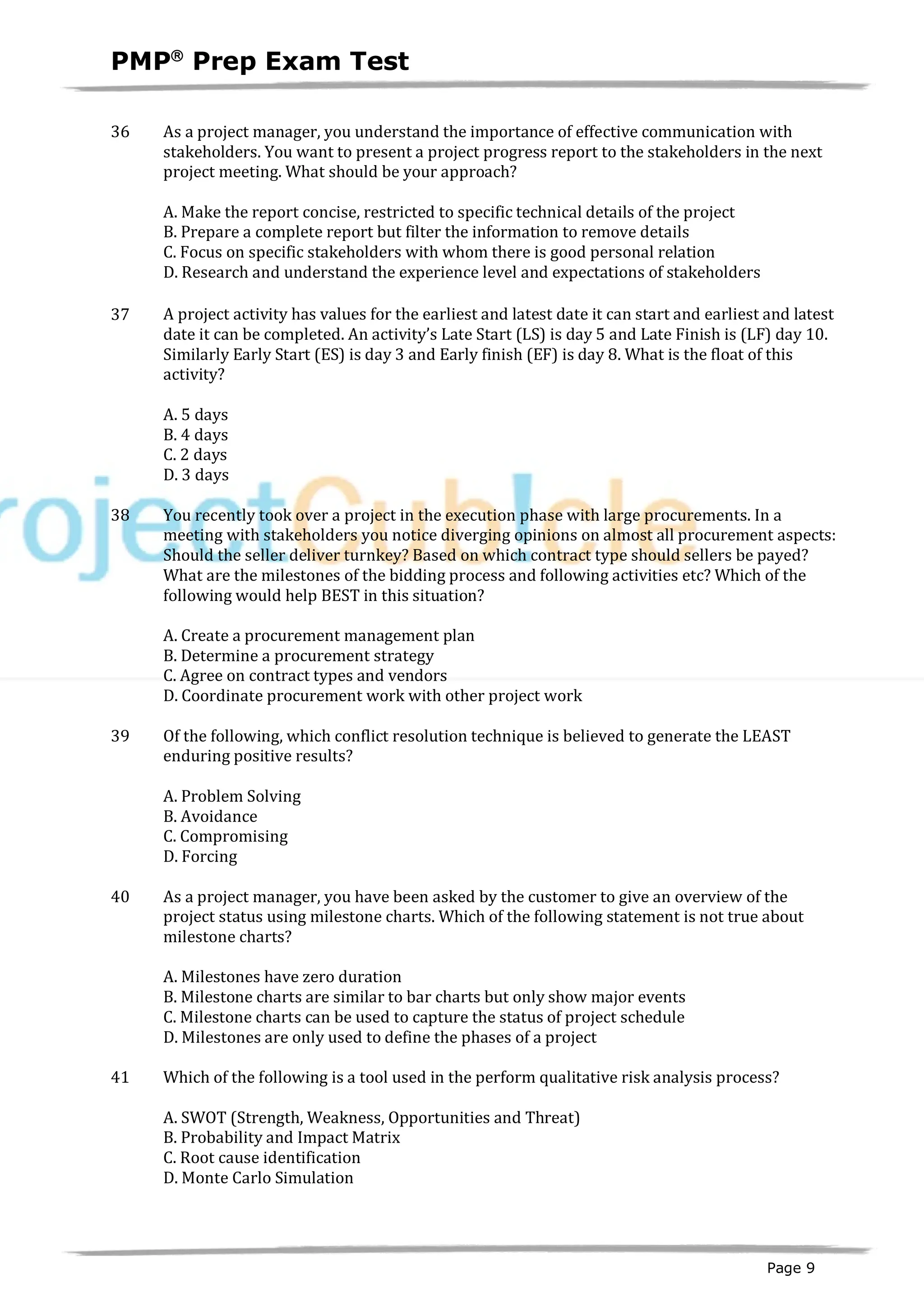 PMPâ
Prep Exam Test
Page 9
36 As a project manager, you understand the importance of effective communication with
stakeholders. You want to present a project progress report to the stakeholders in the next
project meeting. What should be your approach?
A. Make the report concise, restricted to specific technical details of the project
B. Prepare a complete report but filter the information to remove details
C. Focus on specific stakeholders with whom there is good personal relation
D. Research and understand the experience level and expectations of stakeholders
37 A project activity has values for the earliest and latest date it can start and earliest and latest
date it can be completed. An activity’s Late Start (LS) is day 5 and Late Finish is (LF) day 10.
Similarly Early Start (ES) is day 3 and Early finish (EF) is day 8. What is the float of this
activity?
A. 5 days
B. 4 days
C. 2 days
D. 3 days
38 You recently took over a project in the execution phase with large procurements. In a
meeting with stakeholders you notice diverging opinions on almost all procurement aspects:
Should the seller deliver turnkey? Based on which contract type should sellers be payed?
What are the milestones of the bidding process and following activities etc? Which of the
following would help BEST in this situation?
A. Create a procurement management plan
B. Determine a procurement strategy
C. Agree on contract types and vendors
D. Coordinate procurement work with other project work
39 Of the following, which conflict resolution technique is believed to generate the LEAST
enduring positive results?
A. Problem Solving
B. Avoidance
C. Compromising
D. Forcing
40 As a project manager, you have been asked by the customer to give an overview of the
project status using milestone charts. Which of the following statement is not true about
milestone charts?
A. Milestones have zero duration
B. Milestone charts are similar to bar charts but only show major events
C. Milestone charts can be used to capture the status of project schedule
D. Milestones are only used to define the phases of a project
41 Which of the following is a tool used in the perform qualitative risk analysis process?
A. SWOT (Strength, Weakness, Opportunities and Threat)
B. Probability and Impact Matrix
C. Root cause identification
D. Monte Carlo Simulation
 