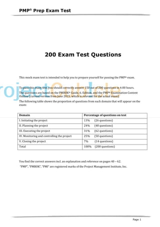 PMPâ
Prep Exam Test
Page 1
200 Exam Test Questions
This mock exam test is intended to help you to prepare yourself for passing the PMP® exam.
To pass this exam test, you should correctly answer 150 out of 200 questions in 4:00 hours.
The questions are based on the PMBOK® Guide, 6. Edition, and the PMP® Examination Content
Outline (current version from June 2015, which is relevant for the actual exam).
The following table shows the proportion of questions from each domain that will appear on the
exam:
Domain Percentage of questions on test
I. Initiating the project 13% (26 questions)
II. Planning the project 24% (48 questions)
III. Executing the project 31% (62 questions)
IV. Monitoring and controlling the project 25% (50 questions)
V. Closing the project 7% (14 questions)
Total 100% (200 questions)
You find the correct answers incl. an explanation and reference on pages 40 – 62.
“PMP”, “PMBOK“, “PMI“ are registered marks of the Project Management Institute, Inc.
 