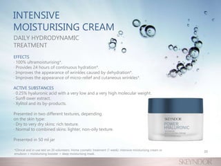 INTENSIVE
MOISTURISING CREAM
DAILY HYDRODYNAMIC
TREATMENT
EFFECTS
· 100% ultramoisturising*.
· Provides 24 hours of continuous hydration*.
· Improves the appearance of wrinkles caused by dehydration*.
· Improves the appearance of micro-relief and cutaneous wrinkles*.
ACTIVE SUBSTANCES
· 0.25% hyaluronic acid with a very low and a very high molecular weight.
· Sunfl ower extract.
· Xylitol and its by-products.
Presented in two different textures, depending
on the skin type:
· Dry to very dry skins: rich texture.
· Normal to combined skins: lighter, non-oily texture.
Presented in 50 ml jar
*Clinical and in-use test on 20 volunteers. Home cosmetic treatment (1 week): intensive moisturising cream or
emulsion + moisturising booster + deep moisturising mask.
20
 