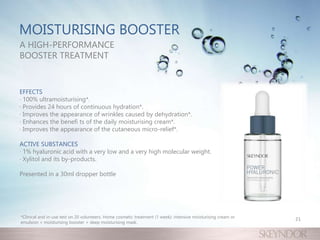 MOISTURISING BOOSTER
A HIGH-PERFORMANCE
BOOSTER TREATMENT
EFFECTS
· 100% ultramoisturising*.
· Provides 24 hours of continuous hydration*.
· Improves the appearance of wrinkles caused by dehydration*.
· Enhances the benefi ts of the daily moisturising cream*.
· Improves the appearance of the cutaneous micro-relief*.
ACTIVE SUBSTANCES
· 1% hyaluronic acid with a very low and a very high molecular weight.
· Xylitol and its by-products.
Presented in a 30ml dropper bottle
21
*Clinical and in-use test on 20 volunteers. Home cosmetic treatment (1 week): intensive moisturising cream or
emulsion + moisturising booster + deep moisturising mask.
 
