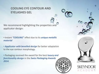 COOLING EYE CONTOUR AND
EYELASHES GEL
We recommend highlighting the properties and
applicator design:
• Instant ”COOLING” effect due to its unique metallic
material
• Applicator with bevelled design for better adaptation
to the eye contour morphology.
• Packaging received the award for the best luxury and
functionality design in the Swiss Packaging Awards
2014.
 
