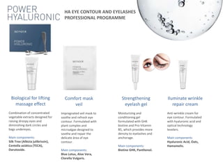 Biological for lifting
massage effect
Combination of concentrated
vegetable extracts designed for
raising droopy eyes and
diminishing dark circles and
bags undereyes.
Main components:
Silk Tree (Albizia julibrissin),
Centella asiática (TECA),
Darutoside.
Comfort mask
veil
Impregnated veil mask to
soothe and refresh eye
contour. Formulated with
plant complex and
microalgae designed to
soothe and repair the
delicate área of eye
contour.
Main components:
Blue Lotus, Aloe Vera,
Clorella Vulgaris.
Strengthening
eyelash gel
Moisturizing and
conditioning gel
formulated with GHK
biotine and Pro-Vitamin
B5, which provides more
density to eyelashes and
anchorage.
Main components:
Biotine GHK, Panthenol.
Iluminate wrinkle
repair cream
Anti-wrinkle cream for
eye contour. Formulated
with hyaluronic acid and
optical technology
levelers.
Main components
Hyaluronic Acid, Oats,
Hamamelis.
HA EYE CONTOUR AND EYELASHES
PROFESSIONAL PROGRAMME
 
