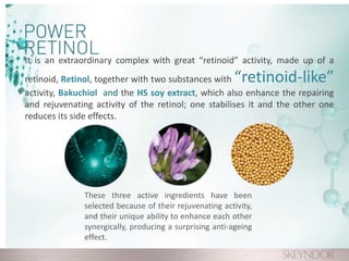 It is an extraordinary complex with great “retinoid” activity, made up of a
retinoid, Retinol, together with two substances with “retinoid-like”
activity, Bakuchiol and the HS soy extract, which also enhance the repairing
and rejuvenating activity of the retinol; one stabilises it and the other one
reduces its side effects.
These three active ingredients have been
selected because of their rejuvenating activity,
and their unique ability to enhance each other
synergically, producing a surprising anti-ageing
effect.
 