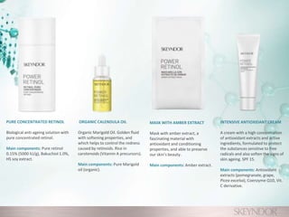 PURE CONCENTRATED RETINOL
Biological anti-ageing solution with
pure concentrated retinol.
Main components: Pure retinol
0.15% (5000 IU/g), Bakuchiol 1.0%,
HS soy extract.
ORGANIC CALENDULA OIL
Organic Marigold Oil. Golden fluid
with softening properties, and
which helps to control the redness
caused by retinoids. Rice in
carotenoids (Vitamin A precursors).
Main components: Pure Marigold
oil (organic).
MASK WITH AMBER EXTRACT
Mask with amber extract, a
fascinating material with
antioxidant and conditioning
properties, and able to preserve
our skin’s beauty.
Main components: Amber extract.
INTENSIVE ANTIOXIDANT CREAM
A cream with a high concentration
of antioxidant extracts and active
ingredients, formulated to protect
the substances sensitive to free
radicals and also soften the signs of
skin ageing. SPF 15.
Main components: Antioxidant
extracts (pomegranate, grape,
Picea excelsa), Coenzyme Q10, Vit.
C derivative.
 