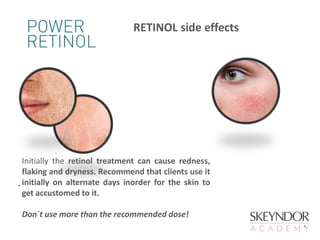 Initially the retinol treatment can cause redness,
flaking and dryness. Recommend that clients use it
initially on alternate days inorder for the skin to
get accustomed to it.
Don´t use more than the recommended dose!
RETINOL side effects
.
 