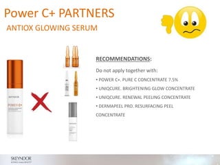 RECOMMENDATIONS:
Do not apply together with:
• POWER C+. PURE C CONCENTRATE 7.5%
• UNIQCURE. BRIGHTENING GLOW CONCENTRATE
• UNIQCURE. RENEWAL PEELING CONCENTRATE
• DERMAPEEL PRO. RESURFACING PEEL
CONCENTRATE
Power C+ PARTNERS
ANTIOX GLOWING SERUM
 