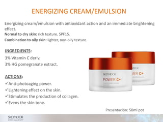 ENERGIZING CREAM/EMULSION
INGREDIENTS:
3% Vitamin C deriv.
3% HG pomegranate extract.
Normal to dry skin: rich texture. SPF15.
Combination to oily skin: lighter, non-oily texture.
ACTIONS:
Anti-photoaging power.
Lightening effect on the skin.
Stimulates the production of collagen.
Evens the skin tone.
Presentación: 50ml pot
Energizing cream/emulsion with antioxidant action and an immediate brightening
effect.
 