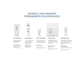 PRE O2 MASSAGE GEL
Remineralising activator
massage gel. Ideal for
preparing the skin.
Main components
Palmaria Palmata extract
Aspartate of Mg,
Glucanate of Zn and Cu
PURE O2 SPRAY 5%
Intensive invigorating spray,
with pure oxygen and
perfluorodecalin, oxygen
trapping molecule.
Main components
Oxygen (60% v/v)
Perfluorodecalin 5%.
POST O2 CONCENTRATE
Facial concentrate capable of
boosting oxygenation and
stimulating oxygen transport.
Main components
Tropaeolum Majus
(Garden Nasturtium) extract.
DETOX FACE MASK
Impregnated face mask veil
that helps detoxify the skin
and protect it against oxygen-
free radicals.
Main components
Malachite extract
Vit B3
Liposomal Lepidium Sativum
(cress ext.)
PRO DEFENCE CREAM
Anti-pollution face and neck cream.
Combines a flora prebiotic promoter
with a filmogenic agent that is
protective against environmental
pollution.
Main components
GUM-4 Biosaccharide
(Environmental protector ≥2 MDa)
Prebiotic oligosaccharides
OXYGEN O2 SKIN ADVANCED
PROGRAMME & POLLUTION BLOCK
 