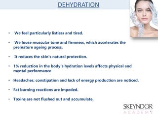 DEHYDRATION
• We feel particularly listless and tired.
• We loose muscular tone and firmness, which accelerates the
premature ageing process.
• It reduces the skin’s natural protection.
• 1% reduction in the body´s hydration levels affects physical and
mental performance
• Headaches, constipation and lack of energy production are noticed.
• Fat burning reactions are impeded.
• Toxins are not flushed out and accumulate.
 