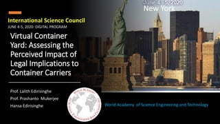Virtual Container
Yard: Assessing the
Perceived Impact of
Legal Implications to
Container Carriers
Prof. Lalith Edirisinghe
Prof. Prashanto Mukerjee
Hansa Edirisinghe World Academy of Science Engineering and Technology
International Science Council
New York
JUNE 4-5, 2020: DIGITAL PROGRAM
 
