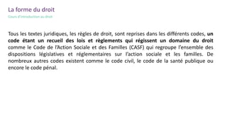 Le cractère
général et
impersonnel
La forme du droit
Cours d’introduction au droit
Tous les textes juridiques, les règles de droit, sont reprises dans les différents codes, un
code étant un recueil des lois et règlements qui régissent un domaine du droit
comme le Code de l’Action Sociale et des Familles (CASF) qui regroupe l’ensemble des
dispositions législatives et réglementaires sur l’action sociale et les familles. De
nombreux autres codes existent comme le code civil, le code de la santé publique ou
encore le code pénal.
 
