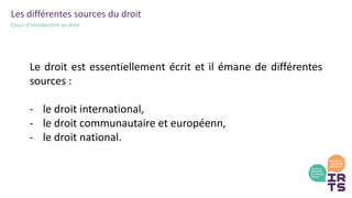 Les différentes sources du droit
Cours d’introduction au droit
Le droit est essentiellement écrit et il émane de différentes
sources :
- le droit international,
- le droit communautaire et européenn,
- le droit national.
 