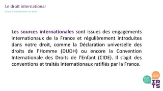 Le droit international
Cours d’introduction au droit
Les sources internationales sont issues des engagements
internationaux de la France et régulièrement introduites
dans notre droit, comme la Déclaration universelle des
droits de l’Homme (DUDH) ou encore la Convention
Internationale des Droits de l’Enfant (CIDE). Il s’agit des
conventions et traités internationaux ratifiés par la France.
 