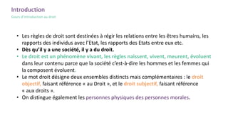 Introduction
Cours d’introduction au droit
• Les règles de droit sont destinées à régir les relations entre les êtres humains, les
rapports des individus avec l’Etat, les rapports des Etats entre eux etc.
• Dès qu’il y a une société, il y a du droit.
• Le droit est un phénomène vivant, les règles naissent, vivent, meurent, évoluent
dans leur contenu parce que la société c’est-à-dire les hommes et les femmes qui
la composent évoluent.
• Le mot droit désigne deux ensembles distincts mais complémentaires : le droit
objectif, faisant référence « au Droit », et le droit subjectif, faisant référence
« aux droits ».
• On distingue également les personnes physiques des personnes morales.
 