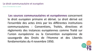 Le droit communautaire et européen
Cours d’introduction au droit
Les sources communautaires et européennes concernent
le droit européen primaire et dérivé. Le droit dérivé est
l’ensemble des actes émis par les différentes institutions
communautaires : Conventions, Traités, directives et
règlements des instances européennes comme Traité sur
l'union européenne ou la Convention européenne de
sauvegarde des Droits de l'Homme et des Libertés
fondamentales du 4 novembre 1950.
 