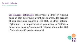 Le droit national
Cours d’introduction au droit
Les sources nationales concernent le droit en vigueur
dans un état déterminé, ayant des sources, des organes
et des sanctions propres à cet état. Le droit national
réglemente les rapports qui se produisent à l’intérieur
de cet état sans qu’un élément relevant d’un autre état
n’intervienne (Cf. partie suivante).
 