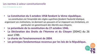 Les normes à valeur constitutionnelle
Cours d’introduction au droit
• La Constitution du 5 octobre 1958 fondant la Vème république.
La constitution est l’ensemble des règles suprêmes fondant l’autorité étatique,
organisant ses institutions, lui donnant ses pouvoirs et lui imposant ses limitations, en
particulier en garantissant des libertés aux citoyens.
• Le préambule de la constitution du 27 octobre 1946.
• La Déclaration des Droits de l’Homme et du Citoyen (DDHC) du 26
aout 1789.
• La charte de l’environnement de 2004.
• Les principes fondamentaux reconnus par les lois de la République.
 