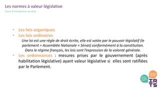 Les normes à valeur législative
Cours d’introduction au droit
• Les lois organiques
• Les lois ordinaires
Une loi est une règle de droit écrite, elle est votée par le pouvoir législatif (le
parlement = Assemblée Nationale + Sénat) conformément à la constitution.
Dans le régime français, les lois sont l’expression de la volonté générale.
• Les ordonnances : mesures prises par le gouvernement (après
habilitation législative) ayant valeur législative si elles sont ratifiées
par le Parlement.
 