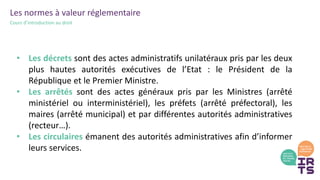 Les normes à valeur réglementaire
Cours d’introduction au droit
• Les décrets sont des actes administratifs unilatéraux pris par les deux
plus hautes autorités exécutives de l’Etat : le Président de la
République et le Premier Ministre.
• Les arrêtés sont des actes généraux pris par les Ministres (arrêté
ministériel ou interministériel), les préfets (arrêté préfectoral), les
maires (arrêté municipal) et par différentes autorités administratives
(recteur…).
• Les circulaires émanent des autorités administratives afin d’informer
leurs services.
 