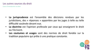 Les autres sources du droit
Cours d’introduction au droit
• La jurisprudence est l’ensemble des décisions rendues par les
juridictions, des « réponses » apportées par les juges à telle ou telle
difficulté soulevée devant eux.
• La doctrine est l’opinion professée par ceux qui enseignent le droit
ou l’écrivent.
• Les coutumes et usages sont des normes de droit fondée sur la
tradition populaire qui prête à une pratique constante.
 