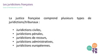 Les juridictions françaises
Cours d’introduction au droit
La justice française comprend plusieurs types de
juridictions/tribunaux :
• Juridictions civiles,
• juridictions pénales,
• juridictions de recours,
• juridictions administratives,
• juridictions européennes.
 