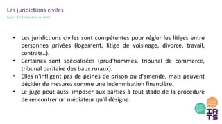 Les juridictions civiles
Cours d’introduction au droit
• Les juridictions civiles sont compétentes pour régler les litiges entre
personnes privées (logement, litige de voisinage, divorce, travail,
contrats..).
• Certaines sont spécialisées (prud'hommes, tribunal de commerce,
tribunal paritaire des baux ruraux).
• Elles n'infligent pas de peines de prison ou d'amende, mais peuvent
décider de mesures comme une indemnisation financière.
• Le juge peut aussi imposer aux parties à tout stade de la procédure
de rencontrer un médiateur qu'il désigne.
 