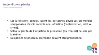 Les juridictions pénales
Cours d’introduction au droit
• Les juridictions pénales jugent les personnes physiques ou morales
soupçonnées d'avoir commis une infraction (contravention, délit ou
crime).
• Selon la gravité de l'infraction, la juridiction (ou tribunal) ne sera pas
la même.
• Des peines de prison ou d'amende peuvent être prononcées.
 