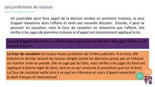 Les juridictions de recours
Cours d’introduction au droit
La cour d'appel réexamine les affaires déjà jugées par un tribunal. Elle juge l'affaire sur le
fond et la forme.
La Cour de cassation est la plus haute juridiction de l'ordre judiciaire. À ce titre, elle
tranche en dernier ressort les recours dirigés contre les décisions prises par un tribunal
en matière civile ou pénale. Elle ne juge pas les faits, mais vérifie si les juges du fond ont
appliqué la bonne règle de droit, tant en ce qui concerne la procédure que sur le fond.
La Cour de cassation veille ainsi à ce que les tribunaux et cours d'appel respectent
le droit français et international
Un justiciable peut faire appel de la décison rendue en première instance, la cour
d'appel réexamine alors l'affaire et rend une nouvelle décision. Ensuite, il peut se
pourvoir en cassation, mais la Cour de cassation ne réexamine pas l'affaire, elle
vérifie si les juges de première instance et d'appel ont correctement appliqué la loi.
 