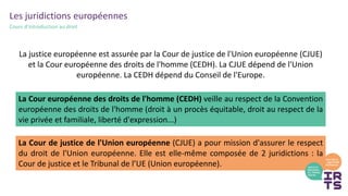 Les juridictions européennes
Cours d’introduction au droit
La justice européenne est assurée par la Cour de justice de l'Union européenne (CJUE)
et la Cour européenne des droits de l'homme (CEDH). La CJUE dépend de l'Union
européenne. La CEDH dépend du Conseil de l'Europe.
La Cour de justice de l'Union européenne (CJUE) a pour mission d'assurer le respect
du droit de l'Union européenne. Elle est elle-même composée de 2 juridictions : la
Cour de justice et le Tribunal de l’UE (Union européenne).
La Cour européenne des droits de l'homme (CEDH) veille au respect de la Convention
européenne des droits de l'homme (droit à un procès équitable, droit au respect de la
vie privée et familiale, liberté d'expression...)
 