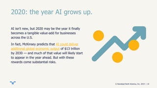 © Randstad North America, Inc. 2019 | 10
2020: the year AI grows up.
AI isn't new, but 2020 may be the year it finally
becomes a tangible value-add for businesses
across the U.S.
In fact, McKinsey predicts that AI could deliver
additional global economic output of $13 trillion
by 2030 — and much of that value will likely start
to appear in the year ahead. But with these
rewards come substantial risks.
 