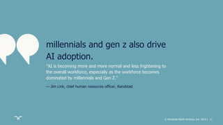 © Randstad North America, Inc. 2019 | 11
"AI is becoming more and more normal and less frightening to
the overall workforce, especially as the workforce becomes
dominated by millennials and Gen Z."
— Jim Link, chief human resources officer, Randstad
millennials and gen z also drive
AI adoption.
 