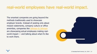 © Randstad North America, Inc. 2019 | 31
real-world employees have real-world impact.
The smartest companies are going beyond the
methods traditionally used to showcase
employer brands. Instead of posting only about
mission statements, company culture or office
amenities, companies like Johnson & Johnson
are showcasing actual employees making real-
world impact — and talking about what it's like
to work there.
 