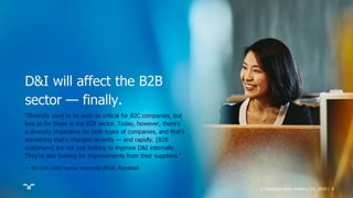 © Randstad North America, Inc. 2019 | 6
"Diversity used to be seen as critical for B2C companies, but
less so for those in the B2B sector. Today, however, there's
a diversity imperative for both types of companies, and that's
something that's changed recently — and rapidly. [B2B
customers] are not just looking to improve D&I internally.
They're also looking for improvements from their suppliers."
— Jim Link, chief human resources officer, Randstad
D&I will affect the B2B
sector — finally.
 