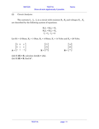 MAT225 TEST1A Name:
Show all work algebraically if possible.
(2) Circuit Analysis: 
 
The currents I​1​ , I​2​ , I​3​ in a circuit with resistors R​1​, R​2​ and voltages E​1​ , E​2 
are described by the following system of equations: 
 
R​1​I​1​ + R​3​I​3​ = E​1 
R​2​I​2​ + R​3​I​3​ = E​2 
I​1​ + I​2​ - I​3​ = 0 
 
Let R1 = 2 Ohms, R​2​ = 1 Ohm, R​3​ = 4 Ohms, E​1​ = 14 Volts and E​2​ = 28 Volts. 
 
A​ = X​ = B​ =  
 
(2d) If ​AX = B​, calculate det(​A​)​ = |A|​. 
(2e) If ​AX = B​, find ​A​-1​
.   
TEST1A page: 11
 