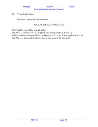 MAT225 TEST1A Name:
Show all work algebraically if possible.
(5)  Triangles In Space 
 
Consider the triangle with vertices 
 
A(2, 1, 0), B(1, 0, 1) and C(2, -1, 1) 
 
(5a) Find the area of the triangle ABC. 
(5b) What is the equation of the plane containing points A, B and C? 
(5c) Parametrize: line parallel to the vector v = <1, 1, 1> through point S(-1, 0, 0) 
(5d) Where is the point of intersection of this plane with this line?    
TEST1A page: 19
 