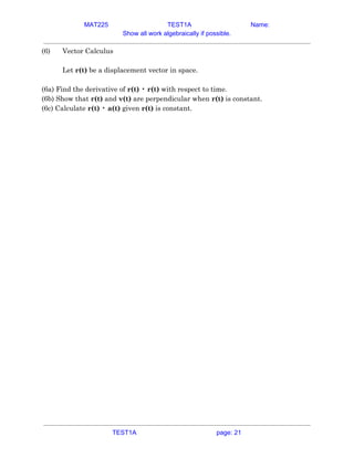 MAT225 TEST1A Name:
Show all work algebraically if possible.
(6) Vector Calculus 
 
Let ​r(t)​ be a displacement vector in space. 
 
(6a) Find the derivative of ​r(t)​ • ​r(t)​ with respect to time. 
(6b) Show that ​r(t)​ and ​v(t)​ are perpendicular when ​r(t)​ is constant. 
(6c) Calculate ​r(t)​ • ​a(t)​ given ​r(t)​ is constant.   
TEST1A page: 21
 