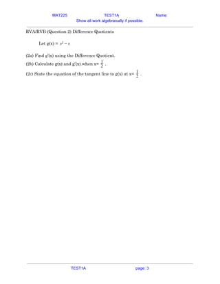 MAT225 TEST1A Name:
Show all work algebraically if possible.
RVA/RVB (Question 2) Difference Quotients 
 
Let g(x) = x2 − x  
 
(2a) Find g’(x) using the Difference Quotient. 
(2b) Calculate g(x) and g’(x) when x= .2
1
 
(2c) State the equation of the tangent line to g(x) at x= .2
1
   
TEST1A page: 3
 