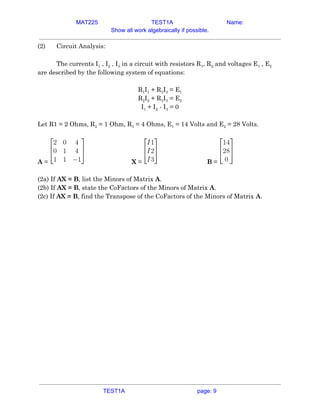 MAT225 TEST1A Name:
Show all work algebraically if possible.
(2) Circuit Analysis: 
 
The currents I​1​ , I​2​ , I​3​ in a circuit with resistors R​1​, R​2​ and voltages E​1​ , E​2 
are described by the following system of equations: 
 
R​1​I​1​ + R​3​I​3​ = E​1 
R​2​I​2​ + R​3​I​3​ = E​2 
I​1​ + I​2​ - I​3​ = 0 
 
Let R1 = 2 Ohms, R​2​ = 1 Ohm, R​3​ = 4 Ohms, E​1​ = 14 Volts and E​2​ = 28 Volts. 
 
A​ = X​ = B​ =  
 
(2a) If ​AX = B​, list the Minors of Matrix ​A​. 
(2b) If ​AX = B​, state the CoFactors of the Minors of Matrix ​A​. 
(2c) If ​AX = B​, find the Transpose of the CoFactors of the Minors of Matrix ​A​.   
TEST1A page: 9
 