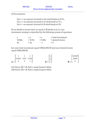 MAT225 TEST2A Name:
Show all work algebraically if possible.
(3) Investments:  
 
Let x = an amount invested in AA rated bonds at 6.5%, 
Let y = an amount invested in A rated bonds at 7%, 
Let z = an amount invested in B rated bonds at 9%. 
 
If you decide to invest twice as much in B bonds as in A, your 
investment strategy is described by the following system of equations: 
 
x  + y  + z  = total investment  
0.065x  + 0.07y  + 0.09z  = desired return  
0x  + 2y  z−   = 0  
 
Let your total investment equal US$45,000.00 and your desired return 
equal US$3,000.00. 
 
A​ = X​ = B​ =  
 
(3c) Given AX = B, find y using Cramer’s Rule. 
(3d) Given AX = B, find z using Cramer’s Rule.   
TEST2A page: 11
 