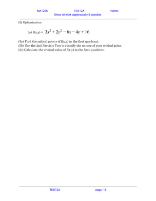 MAT225 TEST2A Name:
Show all work algebraically if possible.
(5) Optimization  
 
Let f(x,y) =​ x y x y 63 2
+ 2 2
− 6 − 4 + 1   
 
(5a) Find the critical points of f(x,y) in the first quadrant.  
(5b) Use the 2nd Partials Test to classify the nature of your critical point.  
(5c) Calculate the critical value of f(x,y) in the first quadrant.   
TEST2A page: 15
 