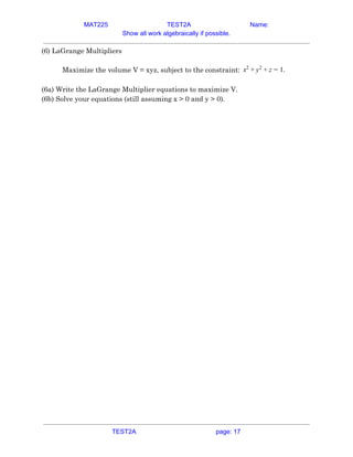 MAT225 TEST2A Name:
Show all work algebraically if possible.
(6) LaGrange Multipliers  
 
Maximize the volume V = xyz, subject to the constraint: .x2
+ y2
+ z = 1  
 
(6a) Write the LaGrange Multiplier equations to maximize V.  
(6b) Solve your equations (still assuming x > 0 and y > 0).    
TEST2A page: 17
 